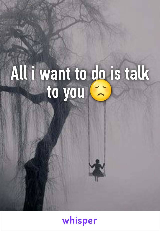 All i want to do is talk to you 😞