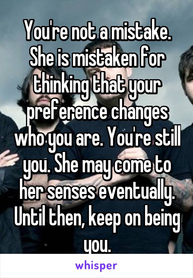 You're not a mistake. She is mistaken for thinking that your preference changes who you are. You're still you. She may come to her senses eventually. Until then, keep on being you.