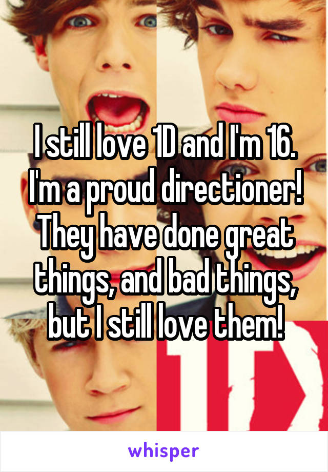 I still love 1D and I'm 16. I'm a proud directioner! They have done great things, and bad things, but I still love them!