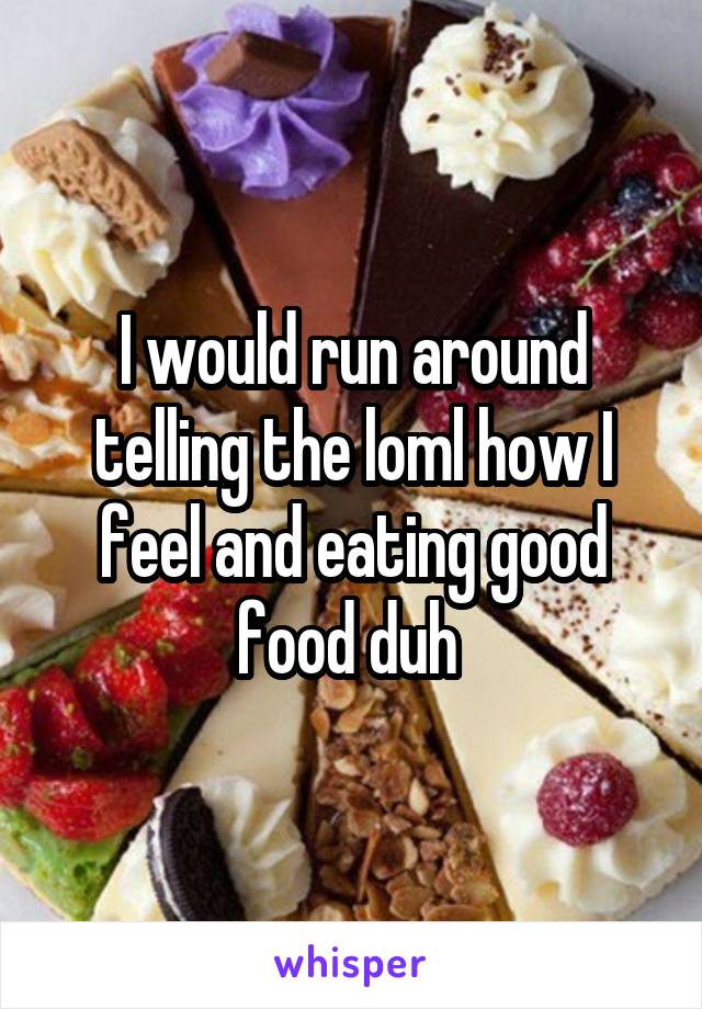 I would run around telling the loml how I feel and eating good food duh 