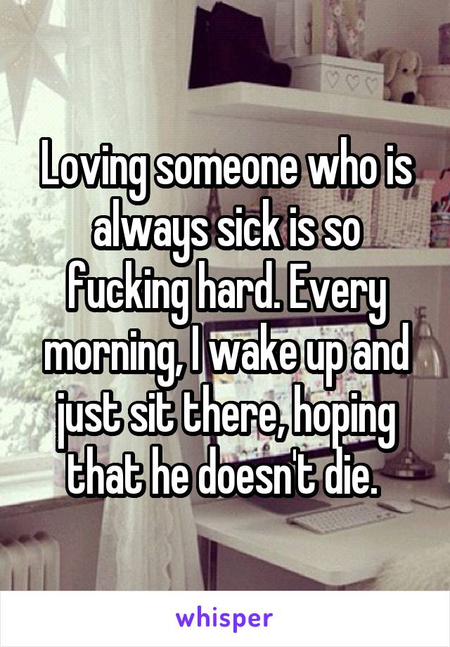 Loving someone who is always sick is so fucking hard. Every morning, I wake up and just sit there, hoping that he doesn't die. 