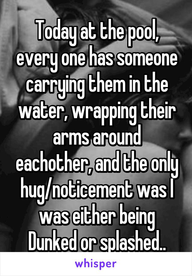 Today at the pool, every one has someone carrying them in the water, wrapping their arms around eachother, and the only hug/noticement was I was either being Dunked or splashed..