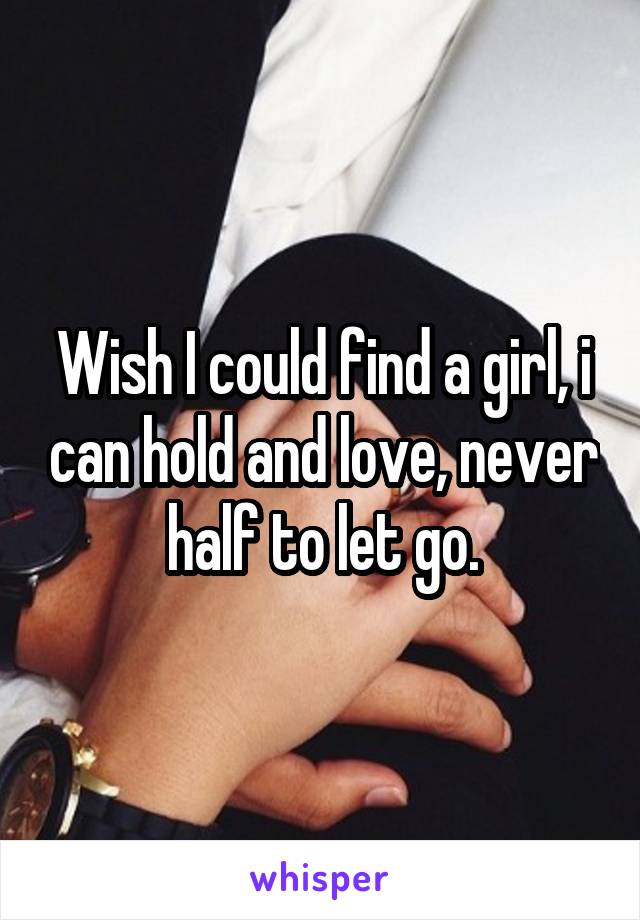 Wish I could find a girl, i can hold and love, never half to let go.