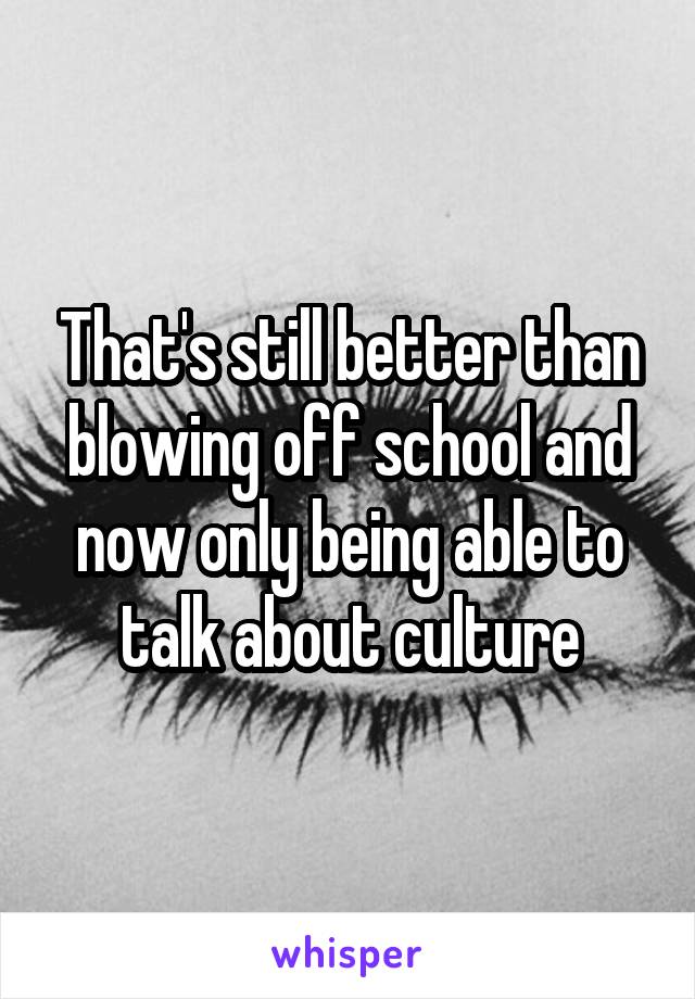 That's still better than blowing off school and now only being able to talk about culture