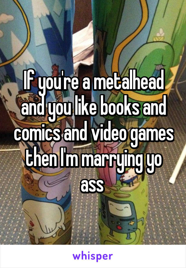 If you're a metalhead and you like books and comics and video games then I'm marrying yo ass 