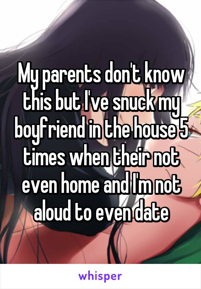 My parents don't know this but I've snuck my boyfriend in the house 5 times when their not even home and I'm not aloud to even date