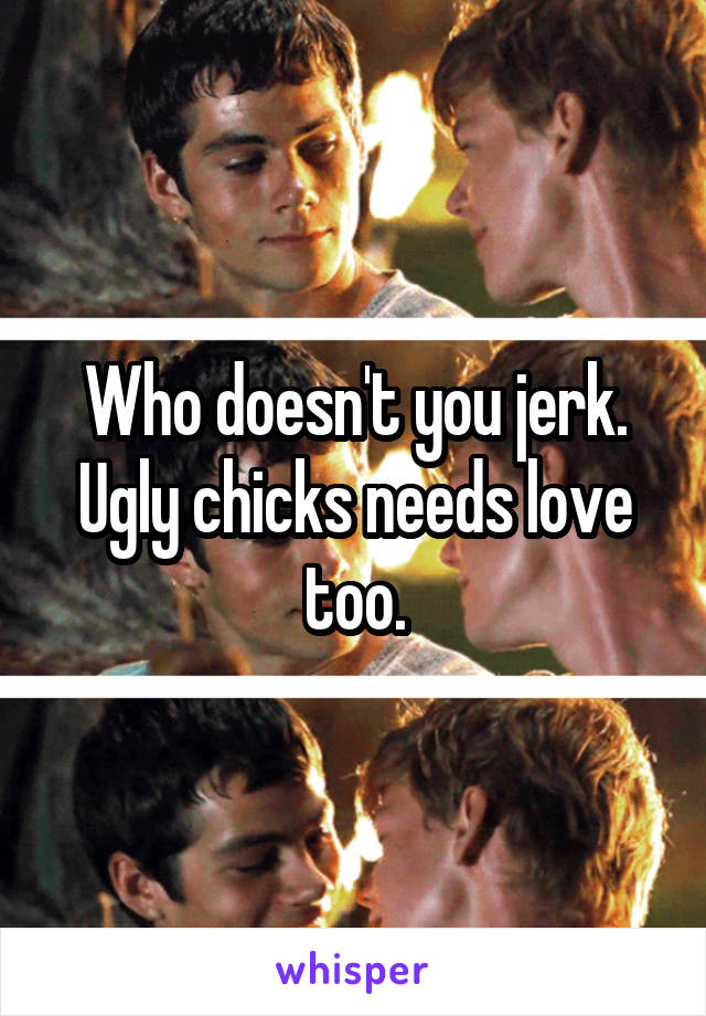 Who doesn't you jerk.
Ugly chicks needs love too.