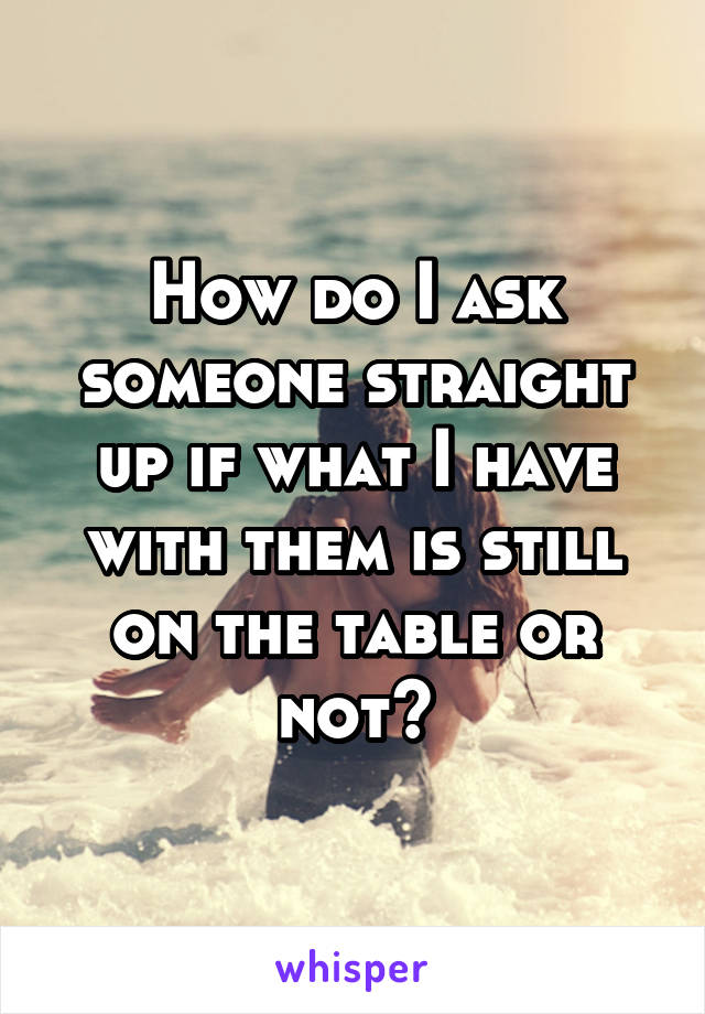 How do I ask someone straight up if what I have with them is still on the table or not?