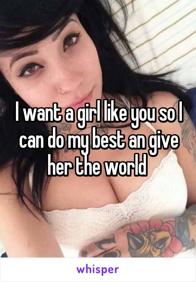 I want a girl like you so I can do my best an give her the world 