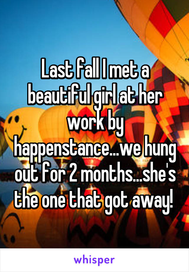 Last fall I met a beautiful girl at her work by happenstance...we hung out for 2 months...she's the one that got away! 