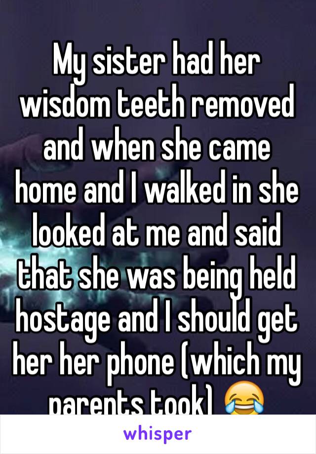 My sister had her wisdom teeth removed and when she came home and I walked in she looked at me and said that she was being held hostage and I should get her her phone (which my parents took) 😂