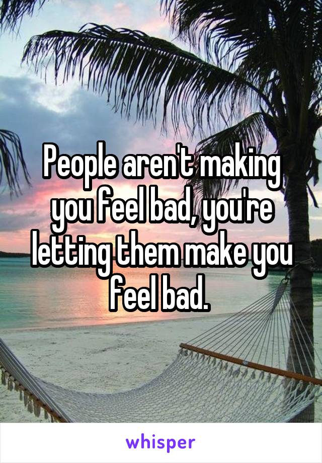 People aren't making you feel bad, you're letting them make you feel bad. 