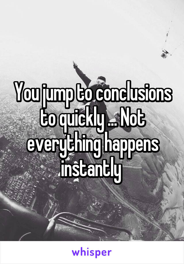 You jump to conclusions to quickly ... Not everything happens instantly 