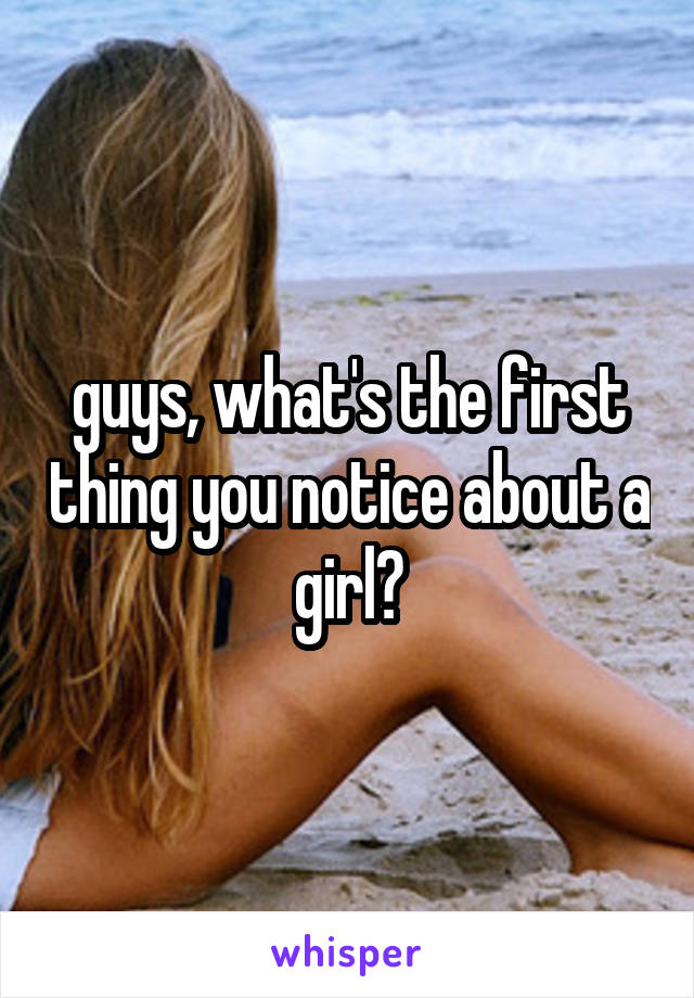 guys, what's the first thing you notice about a girl?