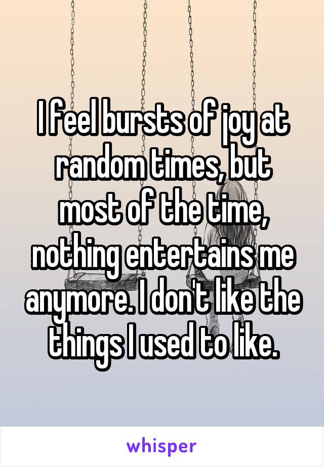 I feel bursts of joy at random times, but most of the time, nothing entertains me anymore. I don't like the things I used to like.