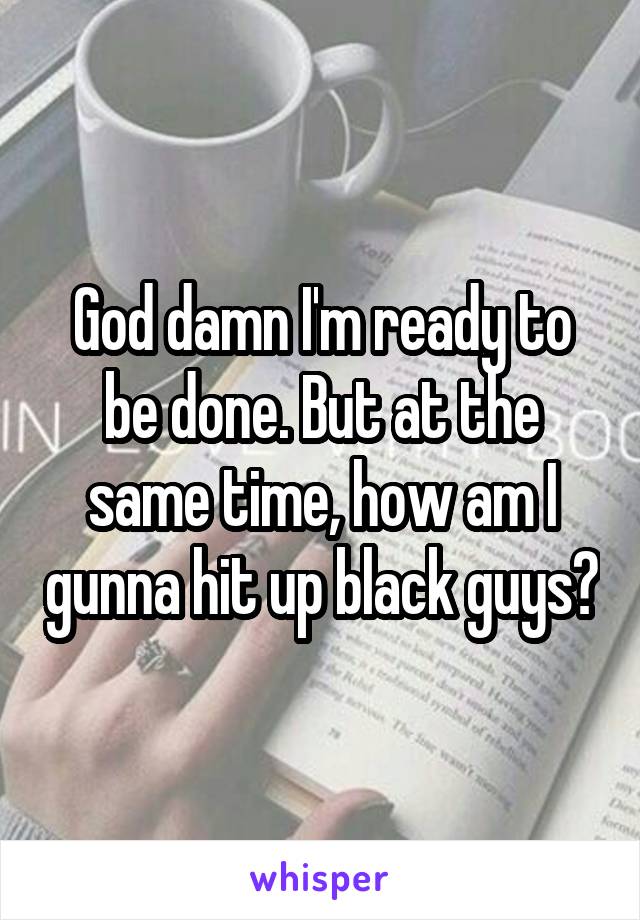 God damn I'm ready to be done. But at the same time, how am I gunna hit up black guys?