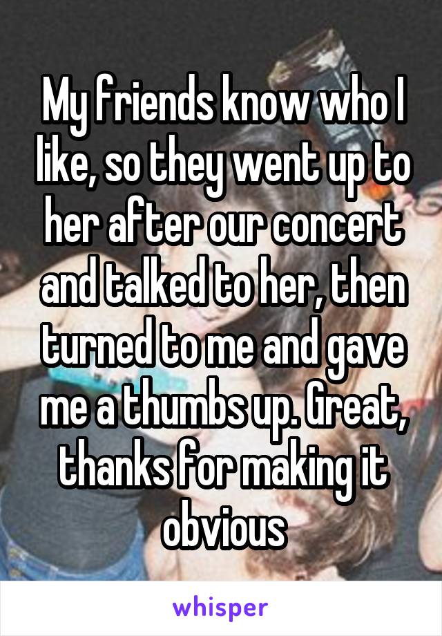 My friends know who I like, so they went up to her after our concert and talked to her, then turned to me and gave me a thumbs up. Great, thanks for making it obvious