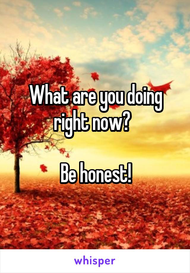 What are you doing right now?  

Be honest!