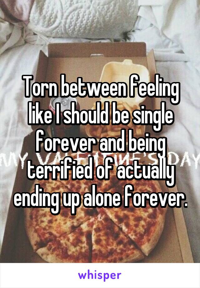 Torn between feeling like I should be single forever and being terrified of actually ending up alone forever.