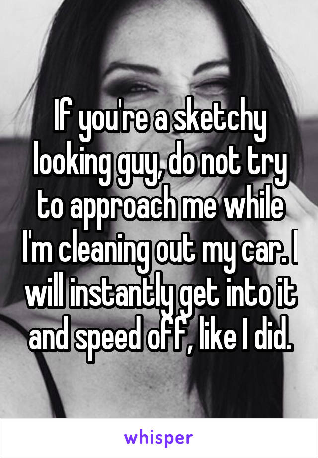 If you're a sketchy looking guy, do not try to approach me while I'm cleaning out my car. I will instantly get into it and speed off, like I did.