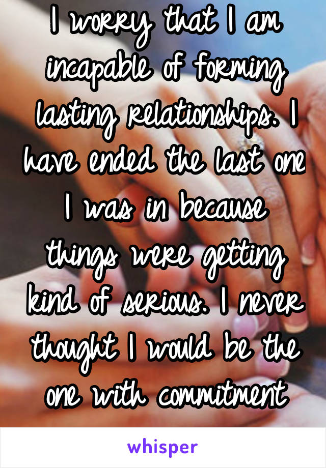 I worry that I am incapable of forming lasting relationships. I have ended the last one I was in because things were getting kind of serious. I never thought I would be the one with commitment issues.