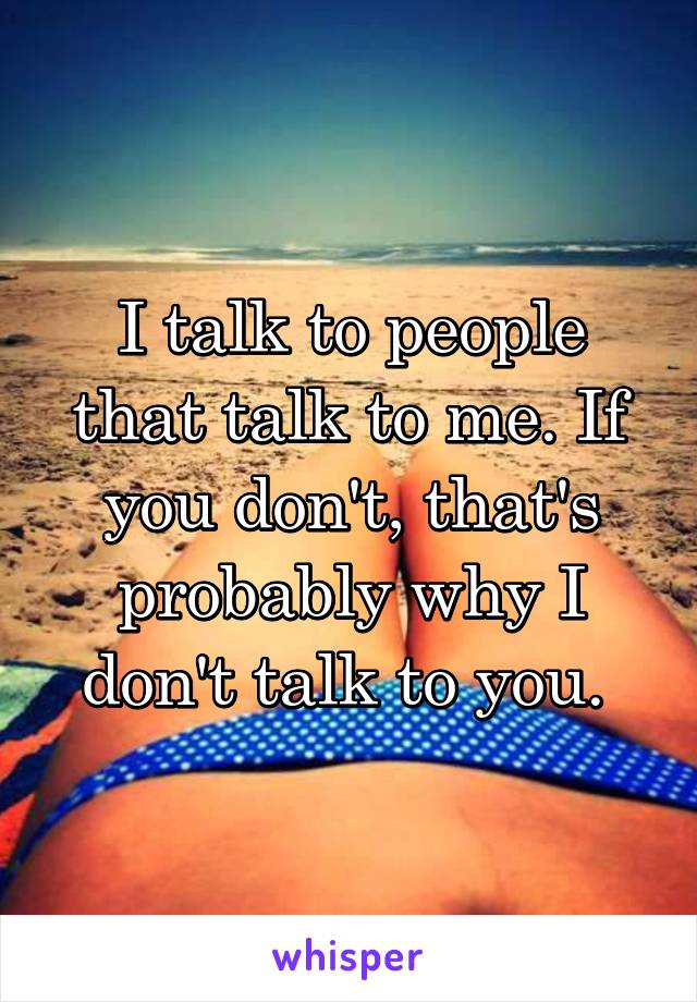 I talk to people that talk to me. If you don't, that's probably why I don't talk to you. 