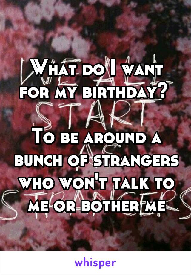 What do I want for my birthday? 

To be around a bunch of strangers who won't talk to me or bother me