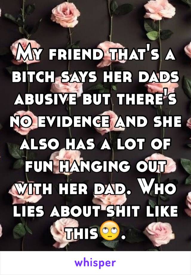 My friend that's a bitch says her dads abusive but there's no evidence and she also has a lot of fun hanging out 
with her dad. Who lies about shit like this🙄.