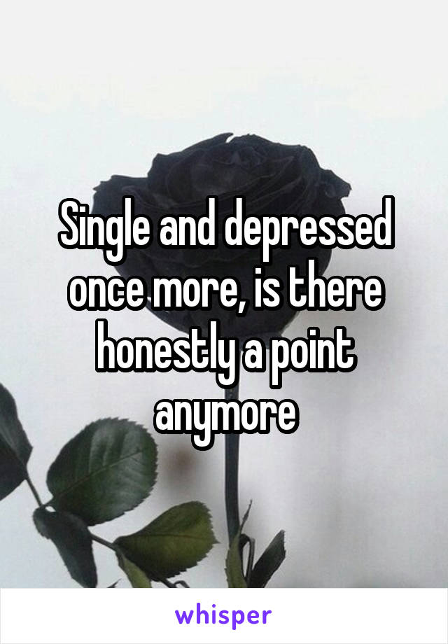 Single and depressed once more, is there honestly a point anymore