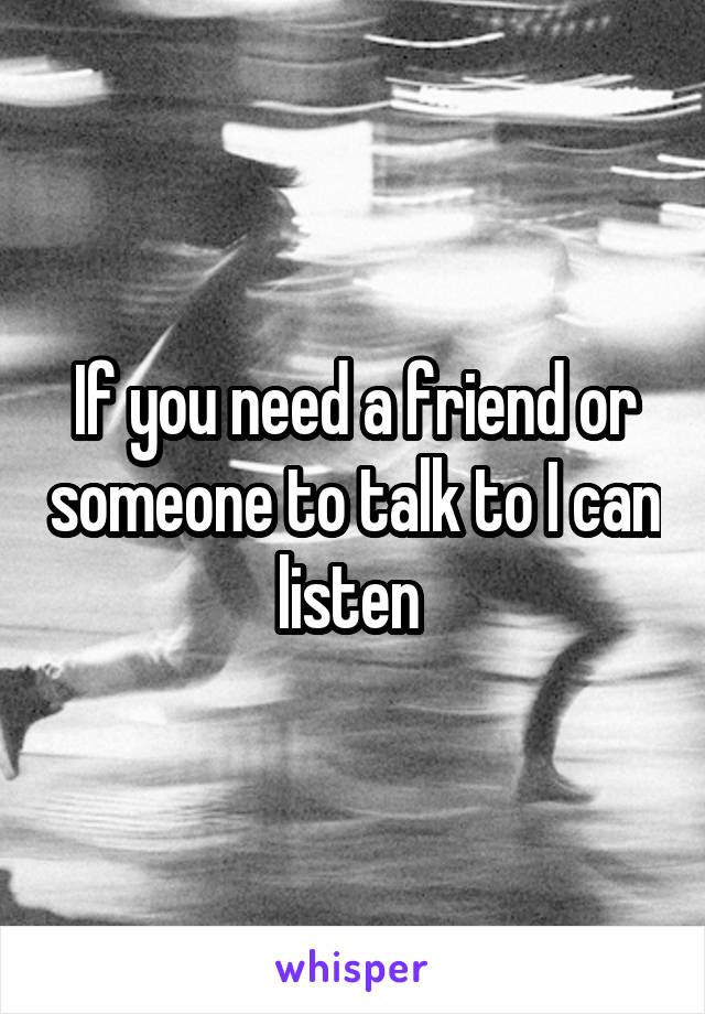 If you need a friend or someone to talk to I can listen 