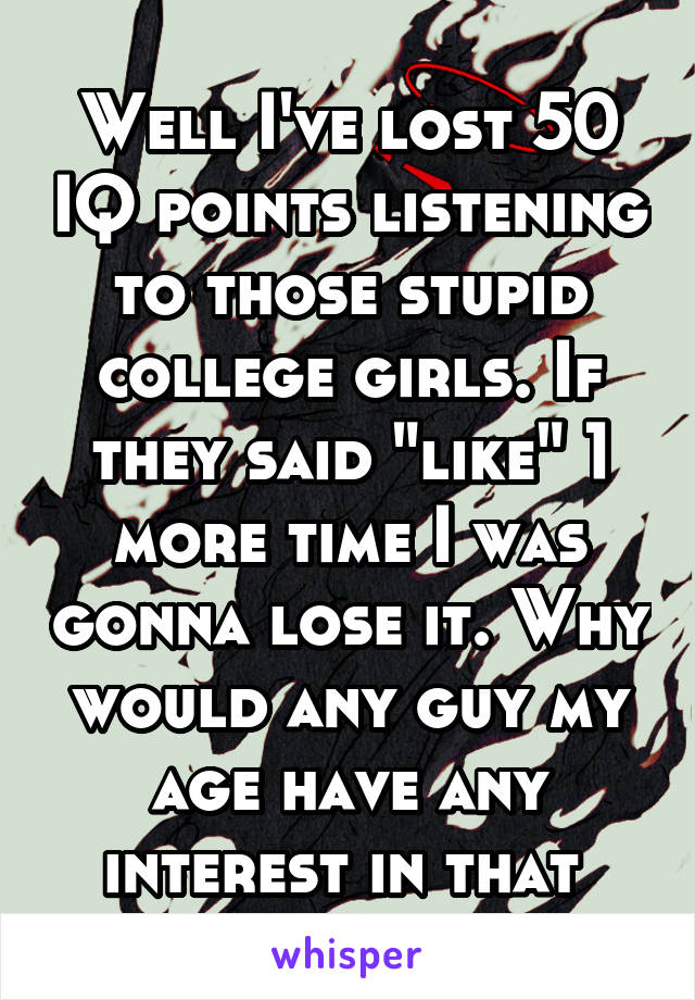 Well I've lost 50 IQ points listening to those stupid college girls. If they said "like" 1 more time I was gonna lose it. Why would any guy my age have any interest in that 