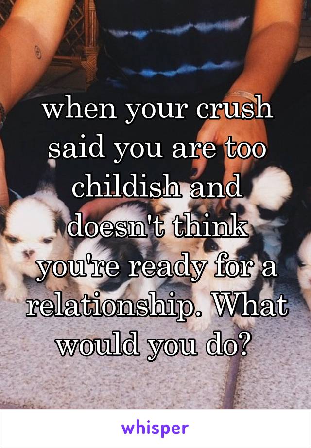 when your crush said you are too childish and doesn't think you're ready for a relationship. What would you do? 