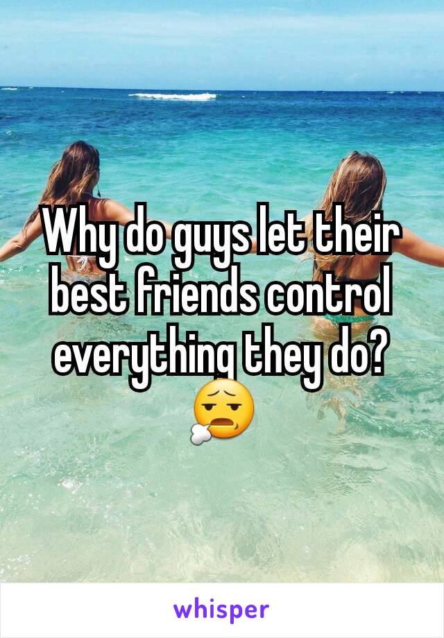 Why do guys let their best friends control everything they do? 😧