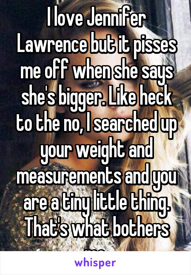 I love Jennifer Lawrence but it pisses me off when she says she's bigger. Like heck to the no, I searched up your weight and measurements and you are a tiny little thing. That's what bothers me.