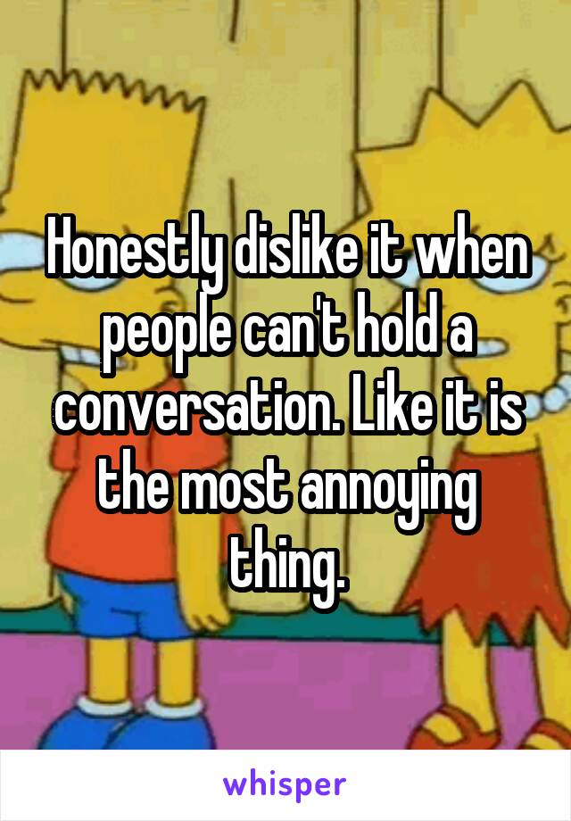 Honestly dislike it when people can't hold a conversation. Like it is the most annoying thing.