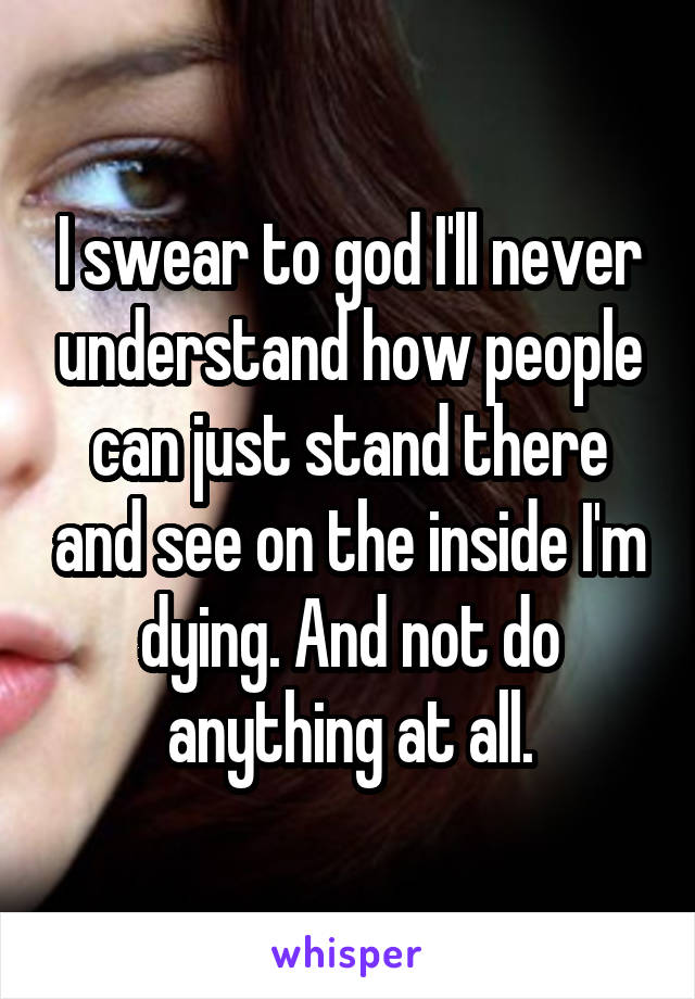 I swear to god I'll never understand how people can just stand there and see on the inside I'm dying. And not do anything at all.