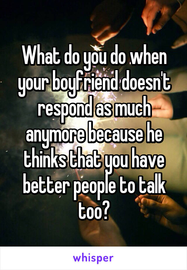 What do you do when your boyfriend doesn't respond as much anymore because he thinks that you have better people to talk too?