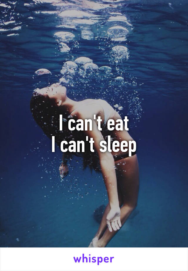 I can't eat
I can't sleep