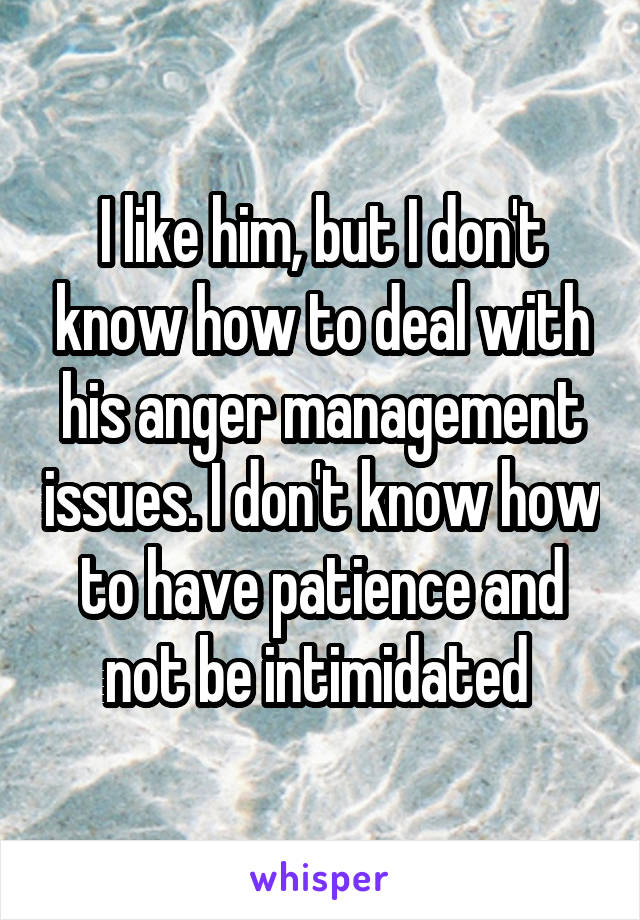 I like him, but I don't know how to deal with his anger management issues. I don't know how to have patience and not be intimidated 