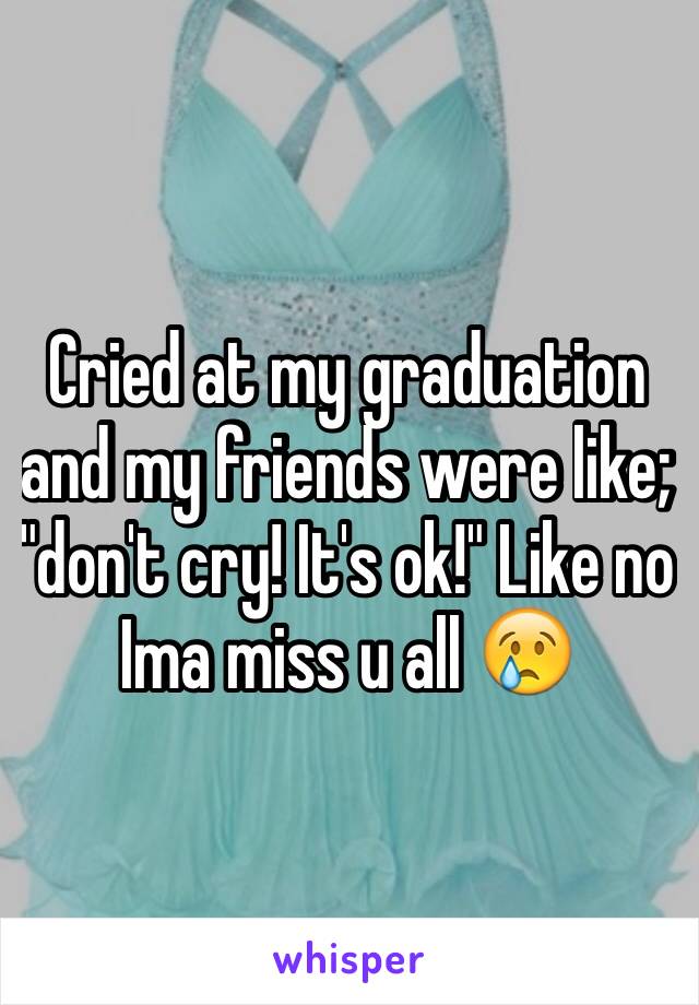 Cried at my graduation and my friends were like; "don't cry! It's ok!" Like no Ima miss u all 😢