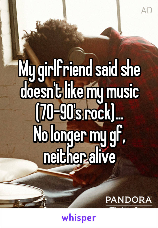 My girlfriend said she doesn't like my music (70-90's rock)...
No longer my gf, neither alive