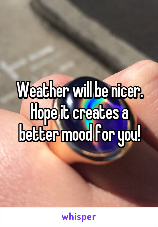 Weather will be nicer. Hope it creates a better mood for you!