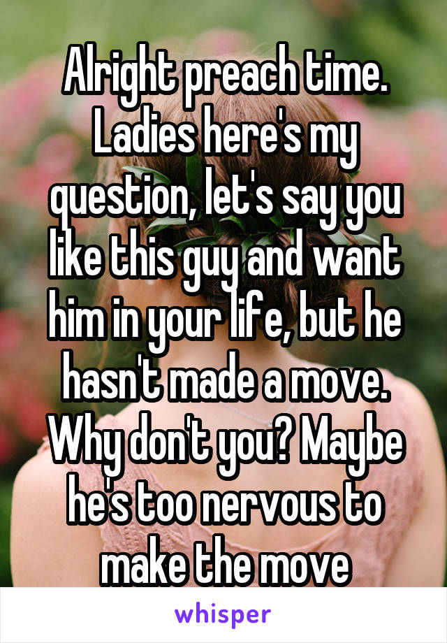 Alright preach time. Ladies here's my question, let's say you like this guy and want him in your life, but he hasn't made a move. Why don't you? Maybe he's too nervous to make the move