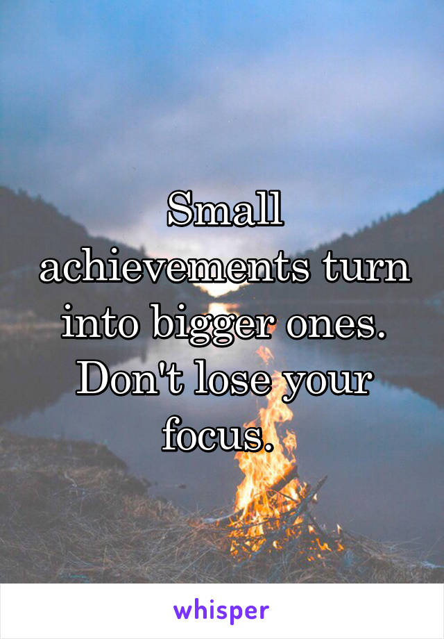 Small achievements turn into bigger ones. Don't lose your focus. 