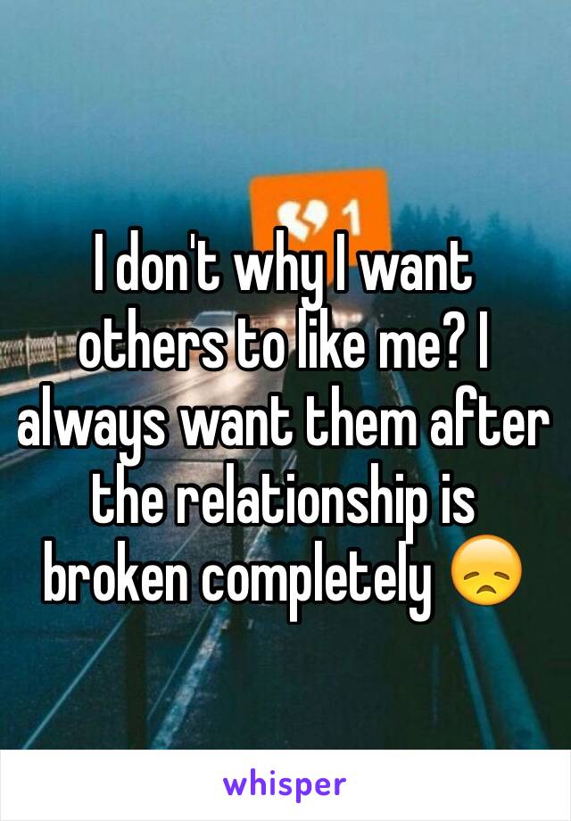 I don't why I want others to like me? I always want them after the relationship is broken completely 😞