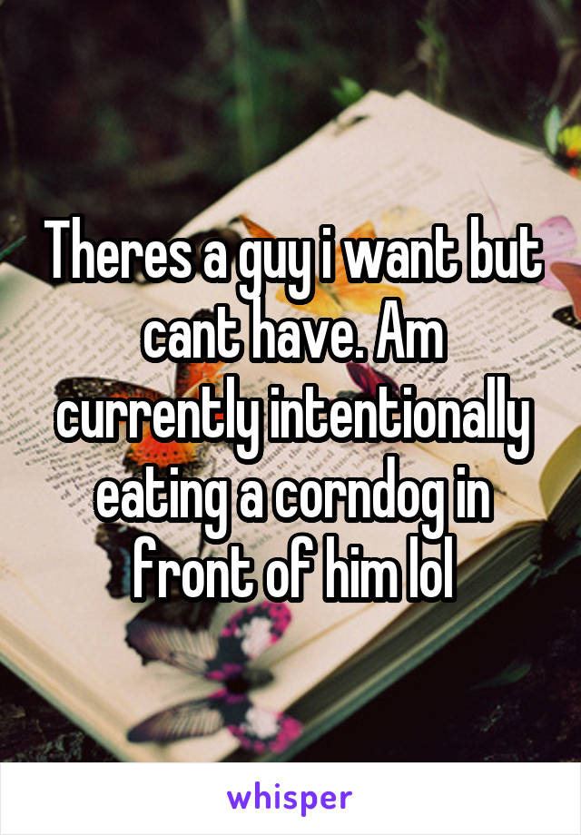 Theres a guy i want but cant have. Am currently intentionally eating a corndog in front of him lol