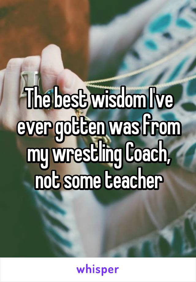 The best wisdom I've ever gotten was from my wrestling Coach, not some teacher