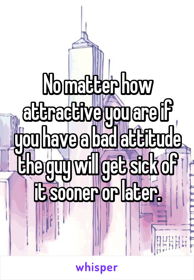 No matter how attractive you are if you have a bad attitude the guy will get sick of it sooner or later.