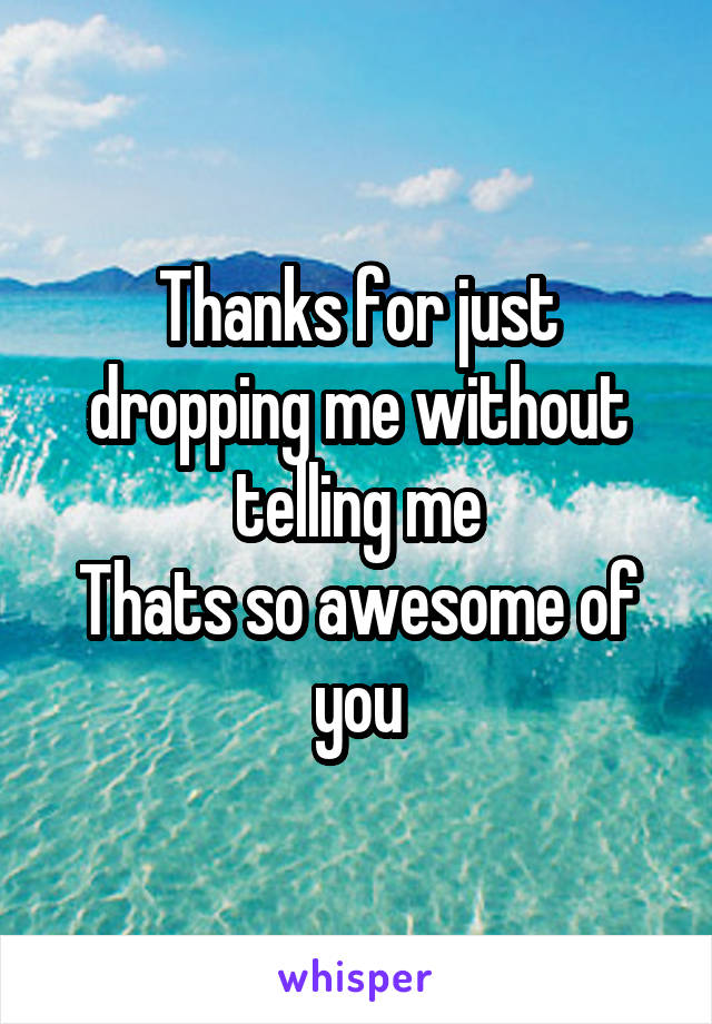 Thanks for just dropping me without telling me
Thats so awesome of you