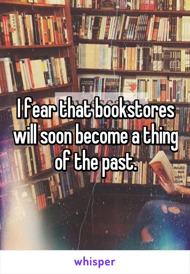 I fear that bookstores will soon become a thing of the past.